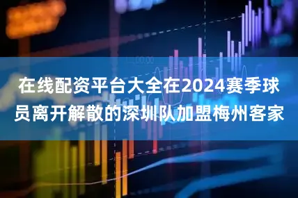 在线配资平台大全在2024赛季球员离开解散的深圳队加盟梅州客家