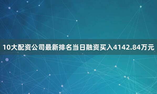 10大配资公司最新排名当日融资买入4142.84万元