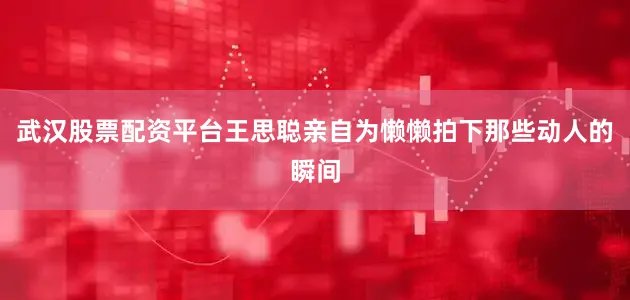 武汉股票配资平台王思聪亲自为懒懒拍下那些动人的瞬间