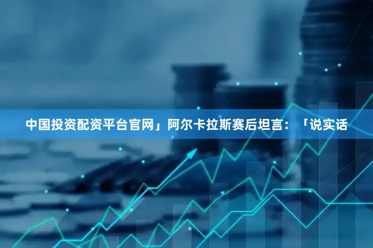 中国投资配资平台官网」阿尔卡拉斯赛后坦言:「说实话
