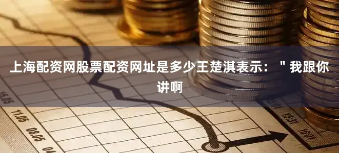 上海配资网股票配资网址是多少王楚淇表示:"我跟你讲啊