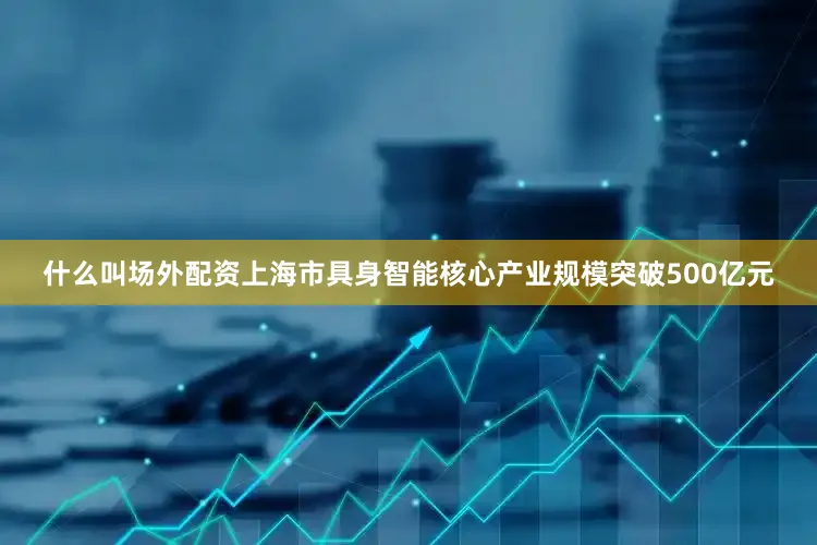 什么叫场外配资上海市具身智能核心产业规模突破500亿元