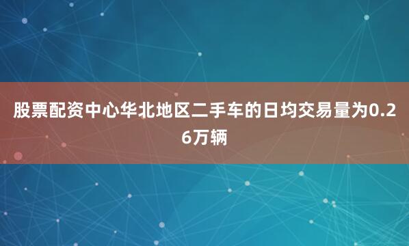 股票配资中心华北地区二手车的日均交易量为0.26万辆